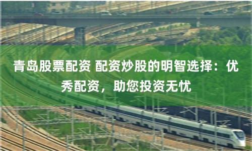 青岛股票配资 配资炒股的明智选择：优秀配资，助您投资无忧